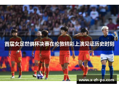 首届女足世俱杯决赛在伦敦精彩上演见证历史时刻 首届女足世俱杯决赛在伦敦精彩上演见证历史时刻