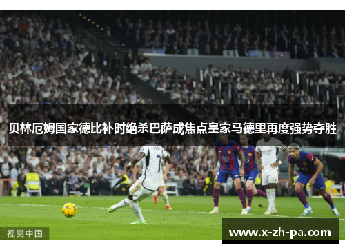 贝林厄姆国家德比补时绝杀巴萨成焦点皇家马德里再度强势夺胜