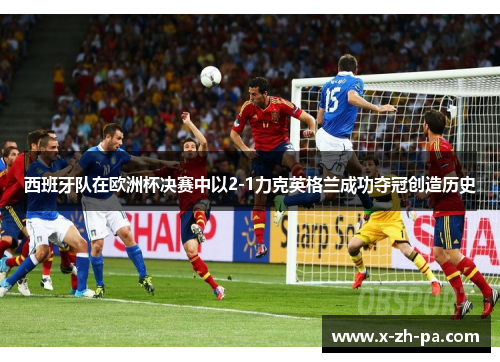 西班牙队在欧洲杯决赛中以2-1力克英格兰成功夺冠创造历史 西班牙队在欧洲杯决赛中以2-1力克英格兰成功夺冠创造历史